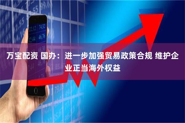 万宝配资 国办：进一步加强贸易政策合规 维护企业正当海外权益