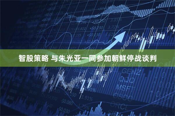 智股策略 与朱光亚一同参加朝鲜停战谈判