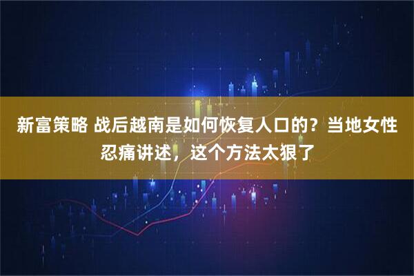 新富策略 战后越南是如何恢复人口的？当地女性忍痛讲述，这个方法太狠了