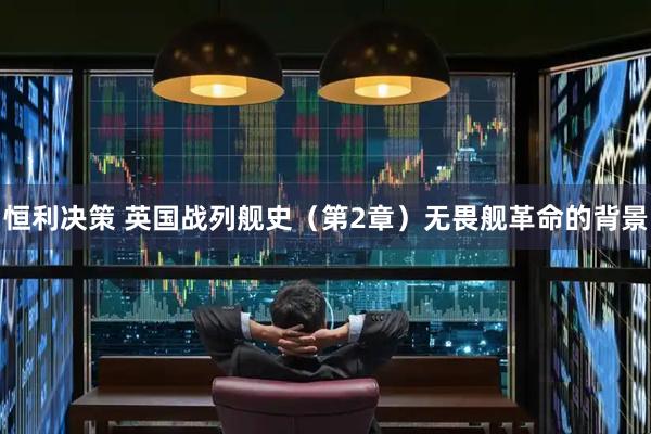 恒利决策 英国战列舰史（第2章）无畏舰革命的背景