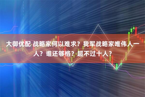 大御优配 战略家何以难求？我军战略家唯伟人一人？谁还够格？超不过十人？