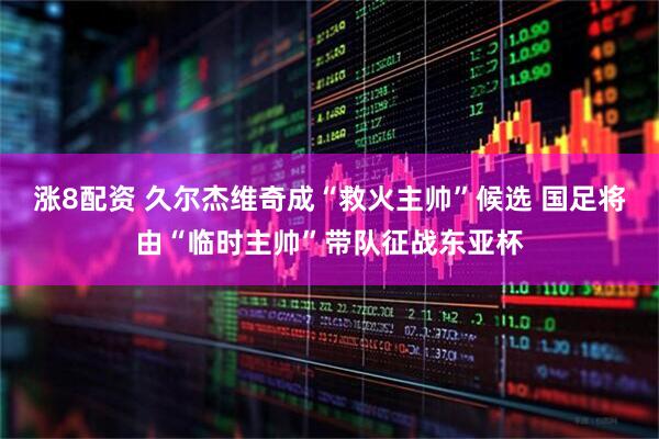 涨8配资 久尔杰维奇成“救火主帅”候选 国足将由“临时主帅”带队征战东亚杯