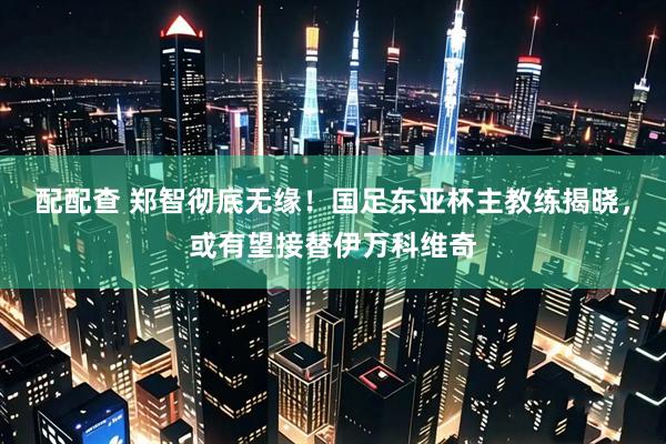 配配查 郑智彻底无缘！国足东亚杯主教练揭晓，或有望接替伊万科维奇