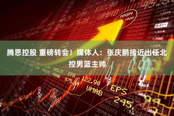 腾思控股 重磅转会！媒体人：张庆鹏接近出任北控男篮主帅