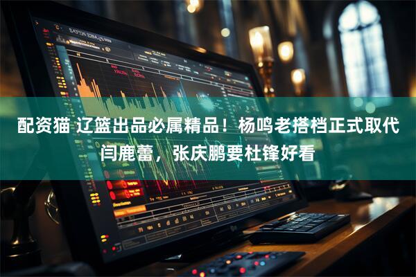 配资猫 辽篮出品必属精品！杨鸣老搭档正式取代闫鹿蕾，张庆鹏要杜锋好看