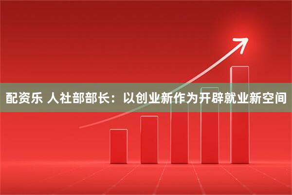 配资乐 人社部部长：以创业新作为开辟就业新空间