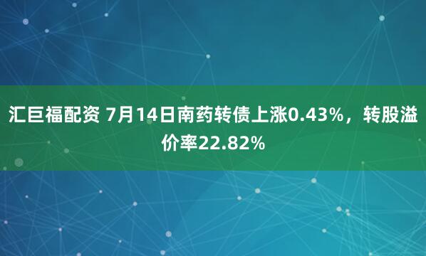 汇巨福配资 7月14日南药转债上涨0.43%，转股溢价率22.82%