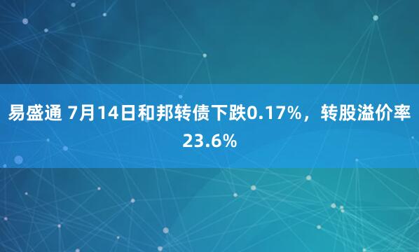 易盛通 7月14日和邦转债下跌0.17%，转股溢价率23.6%