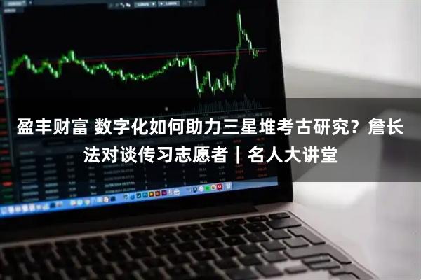 盈丰财富 数字化如何助力三星堆考古研究？詹长法对谈传习志愿者｜名人大讲堂