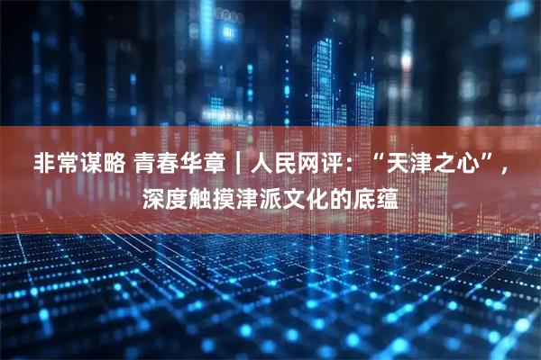 非常谋略 青春华章｜人民网评：“天津之心”，深度触摸津派文化的底蕴