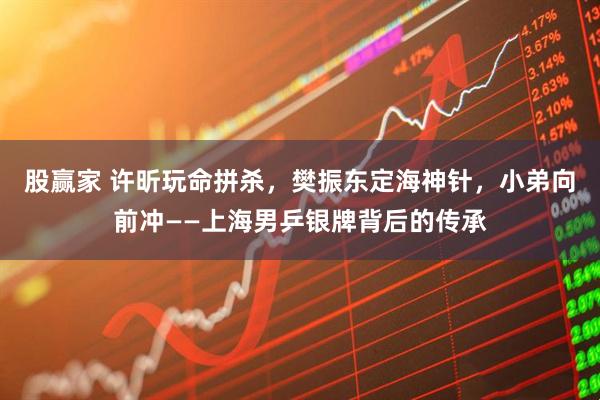 股赢家 许昕玩命拼杀，樊振东定海神针，小弟向前冲——上海男乒银牌背后的传承