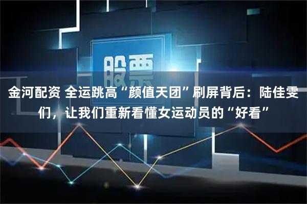 金河配资 全运跳高“颜值天团”刷屏背后：陆佳雯们，让我们重新看懂女运动员的“好看”