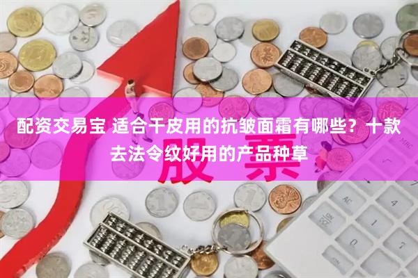 配资交易宝 适合干皮用的抗皱面霜有哪些？十款去法令纹好用的产品种草