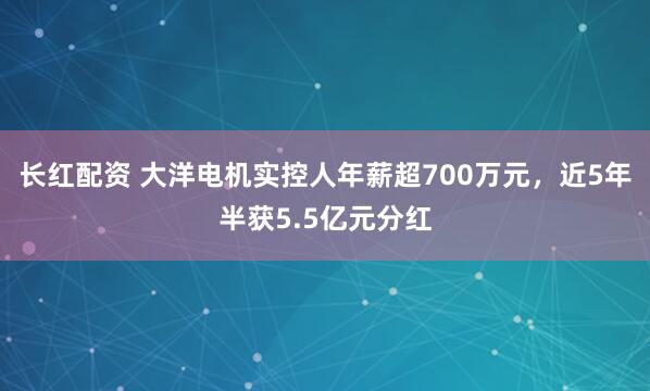长红配资 大洋电机实控人年薪超700万元，近5年半获5.5亿元分红
