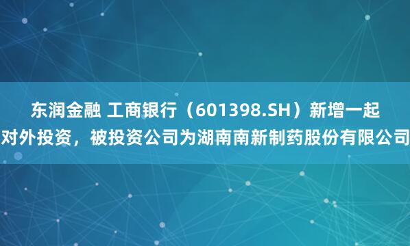 东润金融 工商银行（601398.SH）新增一起对外投资，被投资公司为湖南南新制药股份有限公司