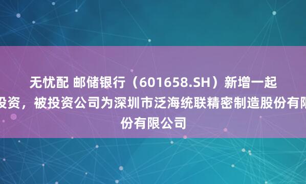 无忧配 邮储银行（601658.SH）新增一起对外投资，被投资公司为深圳市泛海统联精密制造股份有限公司