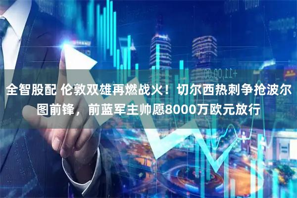 全智股配 伦敦双雄再燃战火！切尔西热刺争抢波尔图前锋，前蓝军主帅愿8000万欧元放行