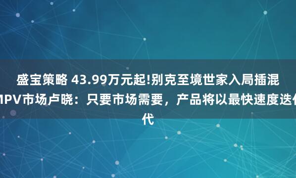 盛宝策略 43.99万元起!别克至境世家入局插混MPV市场卢晓：只要市场需要，产品将以最快速度迭代