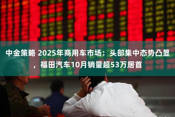 中金策略 2025年商用车市场：头部集中态势凸显，福田汽车10月销量超53万居首