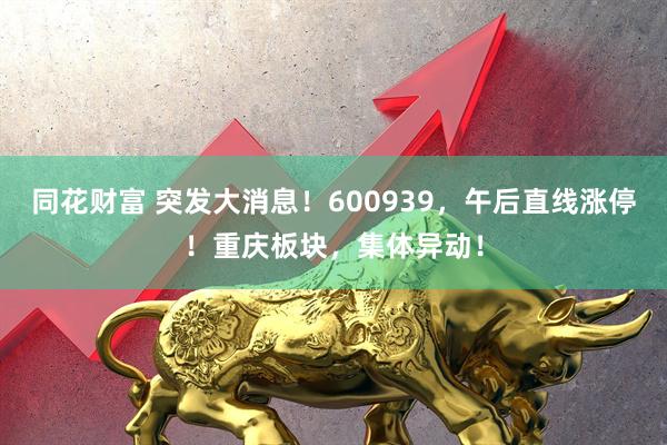 同花财富 突发大消息！600939，午后直线涨停！重庆板块，集体异动！