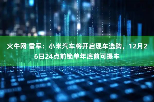 火牛网 雷军：小米汽车将开启现车选购，12月26日24点前锁单年底前可提车