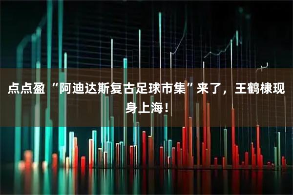 点点盈 “阿迪达斯复古足球市集”来了，王鹤棣现身上海！